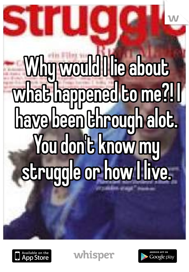 Why would I lie about what happened to me?! I have been through alot. You don't know my struggle or how I live. 