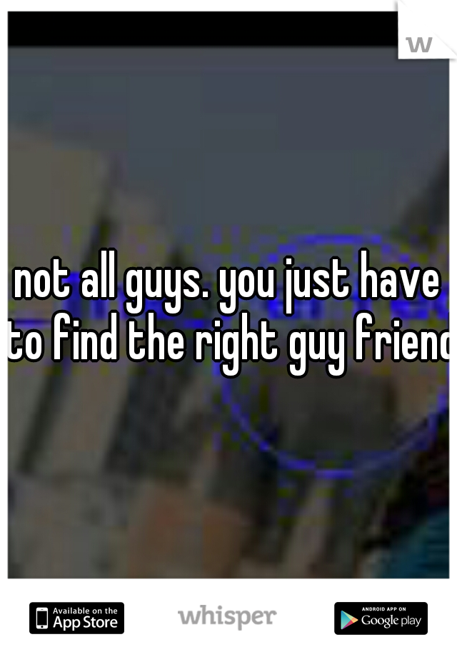 not all guys. you just have to find the right guy friend