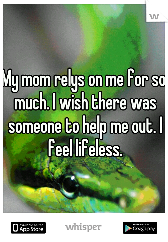 My mom relys on me for so much. I wish there was someone to help me out. I feel lifeless.