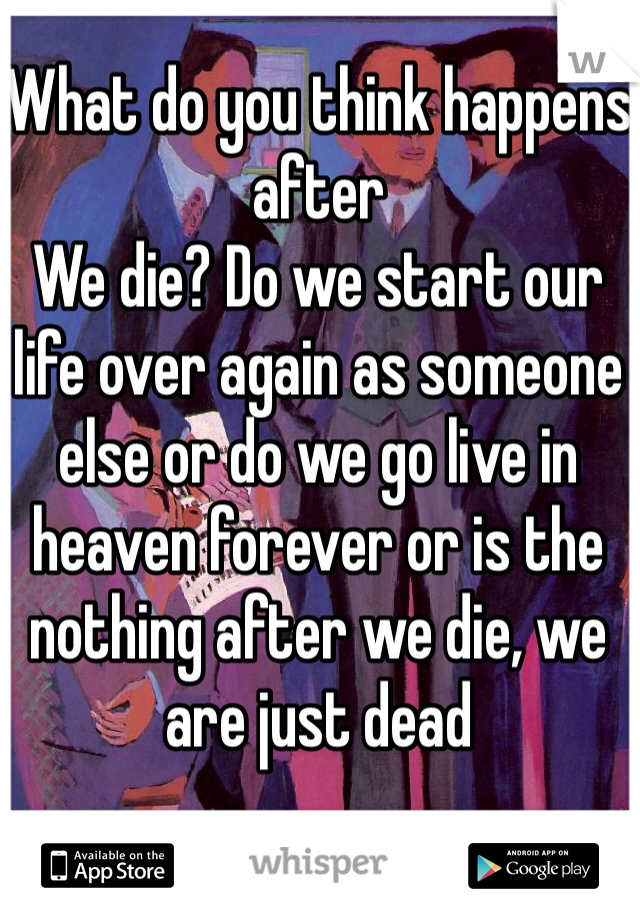 What do you think happens after
We die? Do we start our life over again as someone else or do we go live in heaven forever or is the nothing after we die, we are just dead 
 