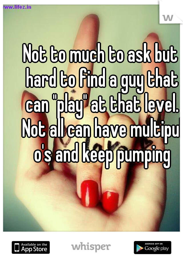 Not to much to ask but hard to find a guy that can "play" at that level. Not all can have multipul o's and keep pumping