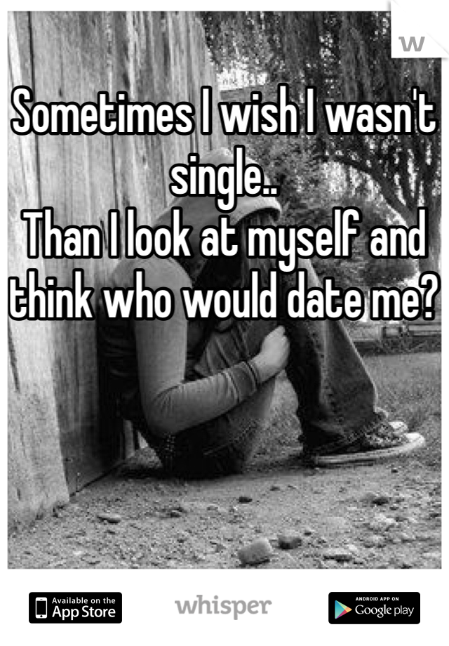 Sometimes I wish I wasn't single..
Than I look at myself and think who would date me?