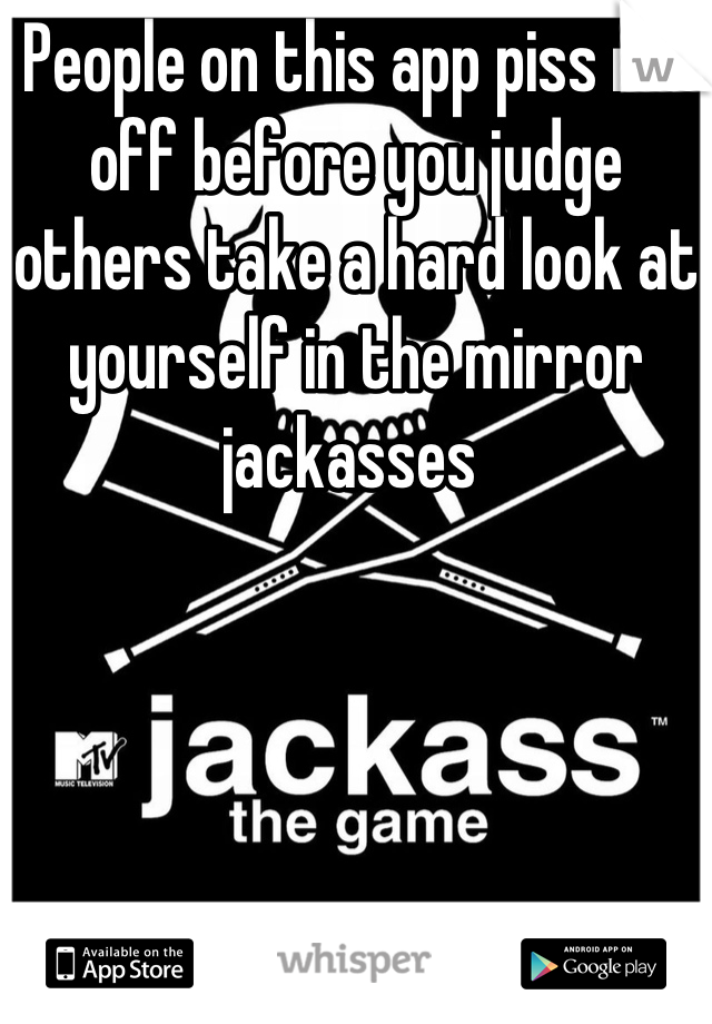 People on this app piss me off before you judge others take a hard look at yourself in the mirror jackasses 