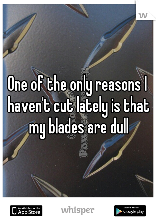 One of the only reasons I haven't cut lately is that my blades are dull