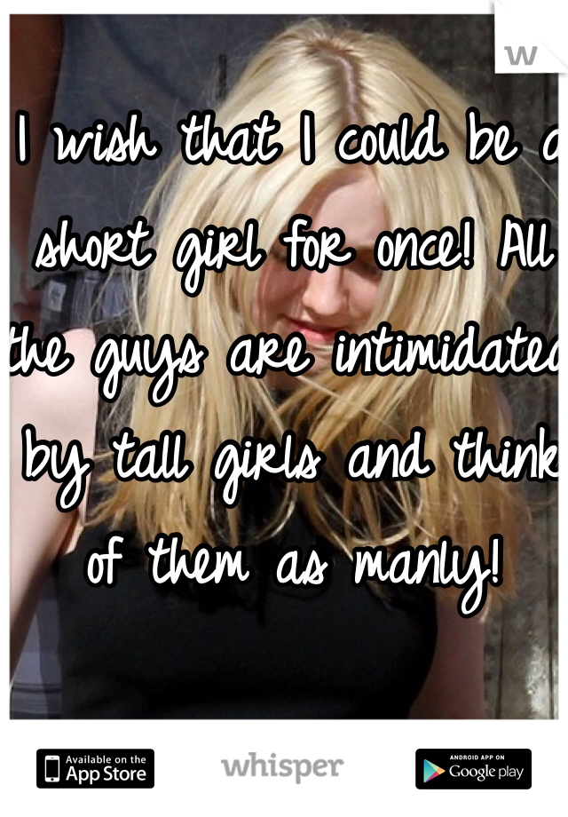 I wish that I could be a short girl for once! All the guys are intimidated by tall girls and think of them as manly! 