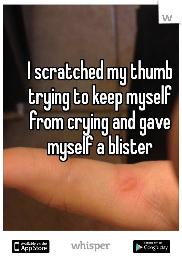 I scratched my thumb trying to keep myself from crying and gave myself a blister