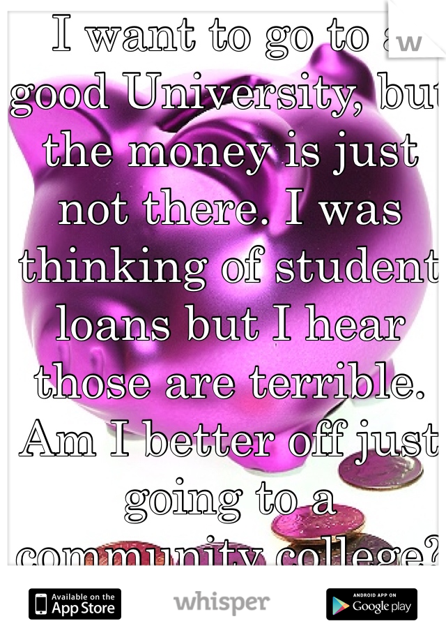 I want to go to a good University, but the money is just not there. I was thinking of student loans but I hear those are terrible. Am I better off just going to a community college?
