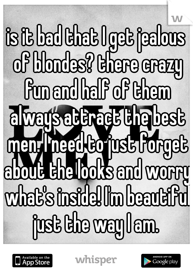 is it bad that I get jealous of blondes? there crazy fun and half of them always attract the best men. I need to just forget about the looks and worry what's inside! I'm beautiful just the way I am. 