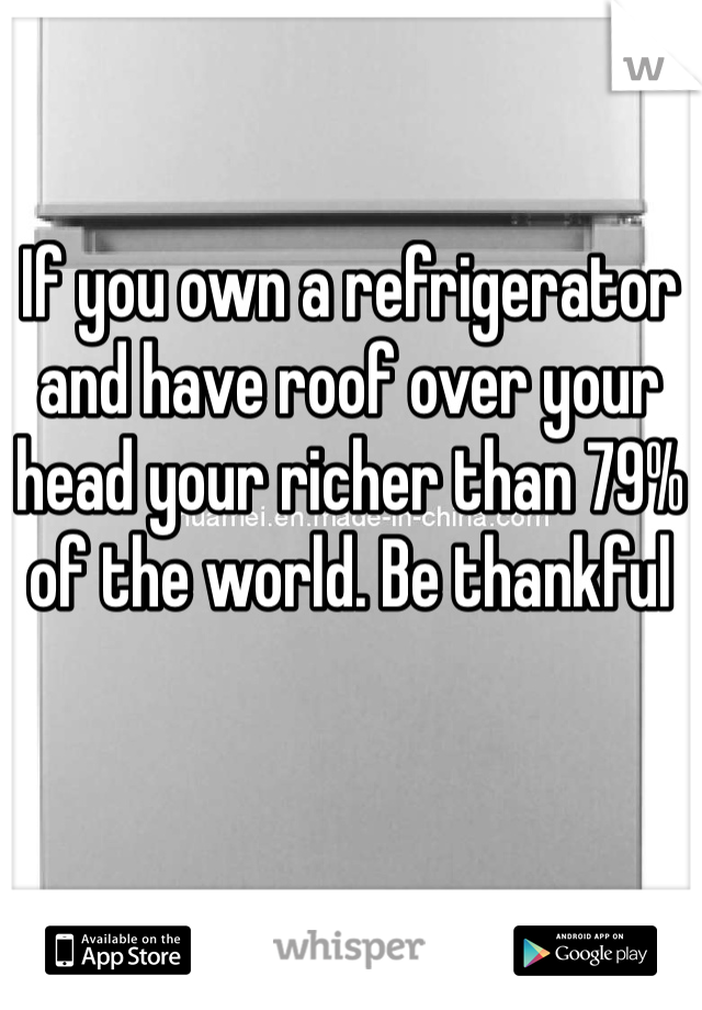 If you own a refrigerator and have roof over your head your richer than 79% of the world. Be thankful