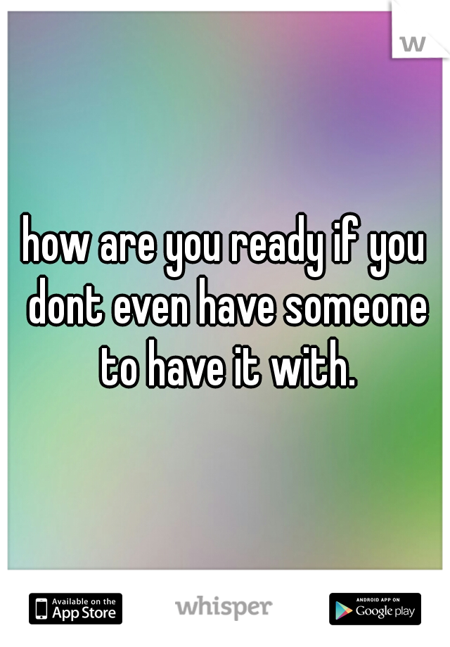 how are you ready if you dont even have someone to have it with.