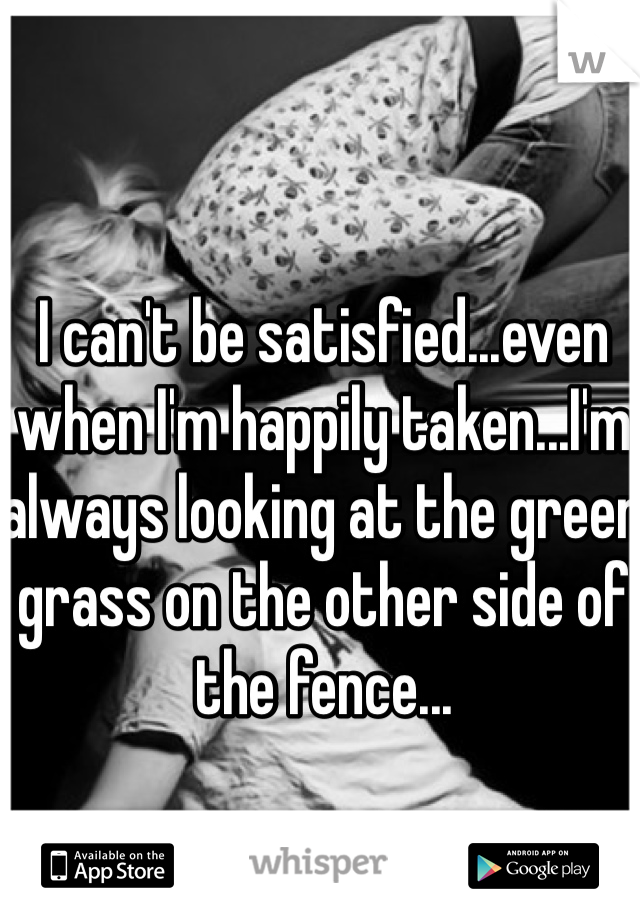 I can't be satisfied...even when I'm happily taken...I'm always looking at the green grass on the other side of the fence...