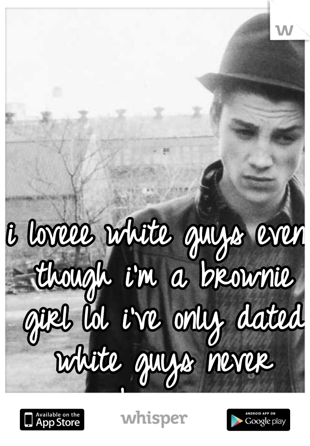 i loveee white guys even though i'm a brownie girl lol i've only dated white guys never brown 