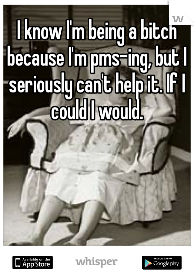 I know I'm being a bitch because I'm pms-ing, but I seriously can't help it. If I could I would. 