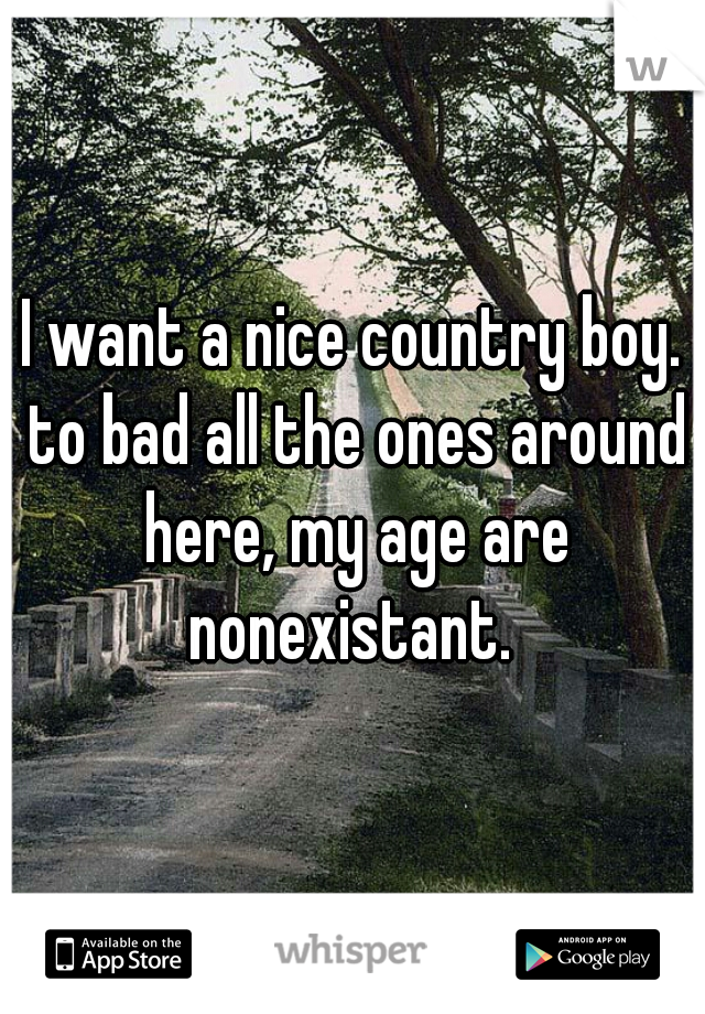 I want a nice country boy. to bad all the ones around here, my age are nonexistant. 