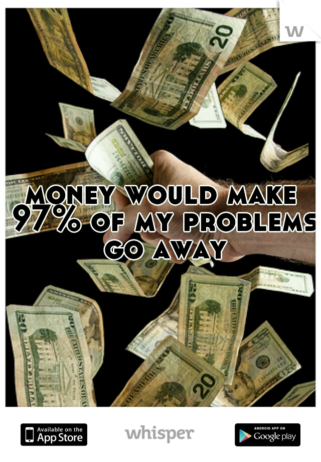money would make 97% of my problems go away