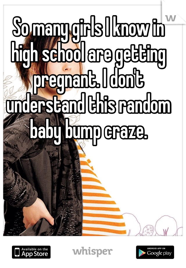 So many girls I know in high school are getting pregnant. I don't understand this random baby bump craze.