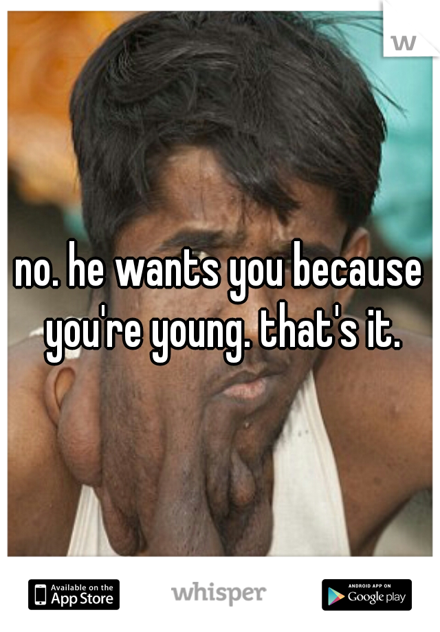 no. he wants you because you're young. that's it.
