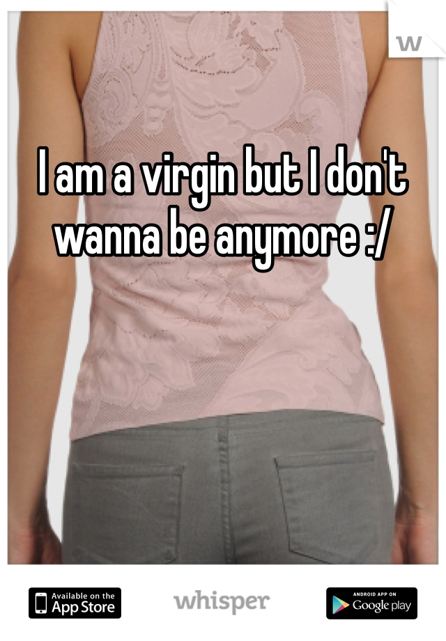 I am a virgin but I don't wanna be anymore :/ 