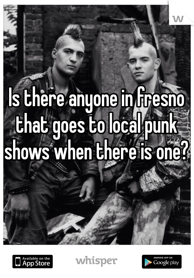 Is there anyone in fresno that goes to local punk shows when there is one? 