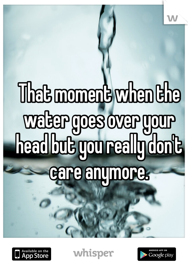 That moment when the water goes over your head but you really don't care anymore. 