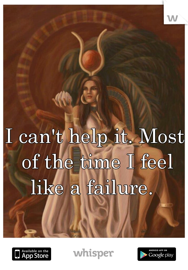 I can't help it. Most of the time I feel like a failure.  