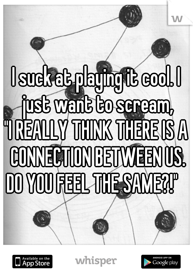 I suck at playing it cool. I just want to scream,
"I REALLY THINK THERE IS A CONNECTION BETWEEN US. DO YOU FEEL THE SAME?!"   