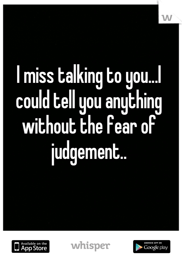 I miss talking to you...I could tell you anything without the fear of judgement..