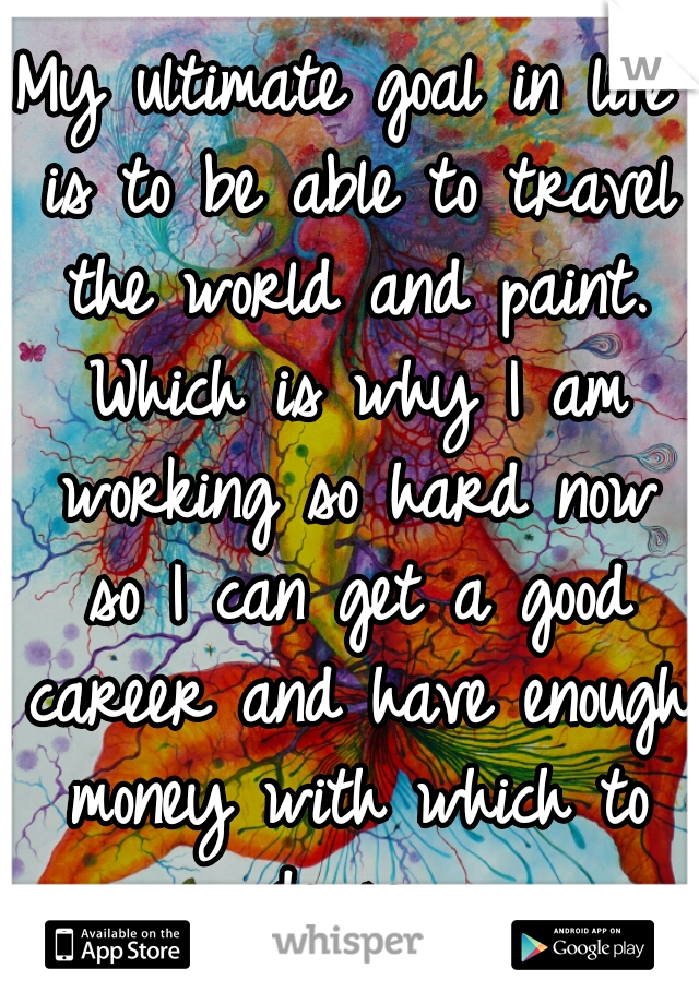 My ultimate goal in life is to be able to travel the world and paint. Which is why I am working so hard now so I can get a good career and have enough money with which to do so. 