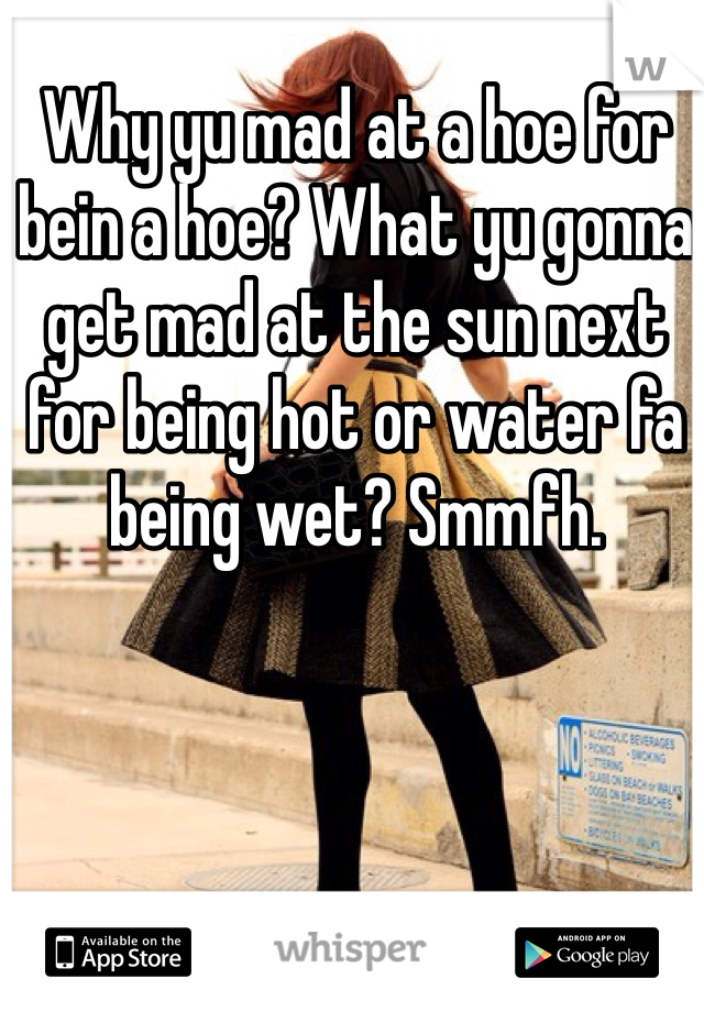 Why yu mad at a hoe for bein a hoe? What yu gonna get mad at the sun next for being hot or water fa being wet? Smmfh. 