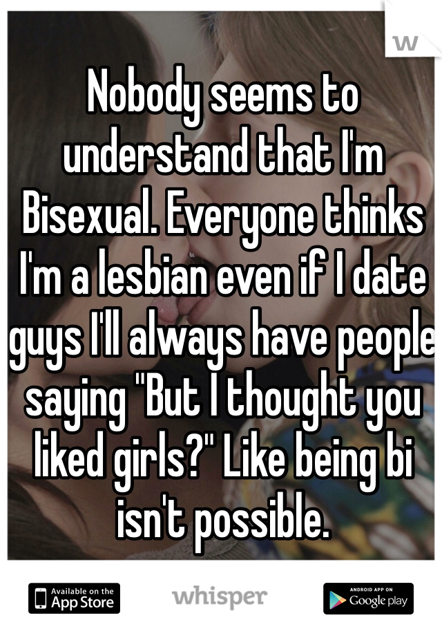 Nobody seems to understand that I'm Bisexual. Everyone thinks I'm a lesbian even if I date guys I'll always have people saying "But I thought you liked girls?" Like being bi isn't possible.