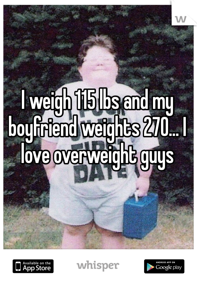 I weigh 115 lbs and my boyfriend weights 270... I love overweight guys