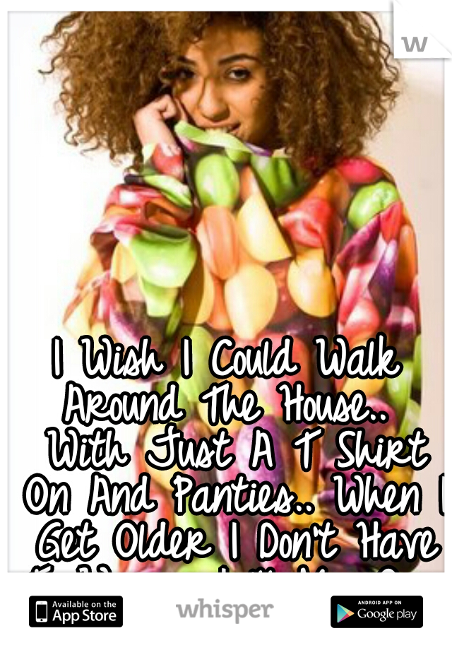 I Wish I Could Walk Around The House..  With Just A T Shirt On And Panties.. When I Get Older I Don't Have To Worry I 'll My Own House Hopefully. 