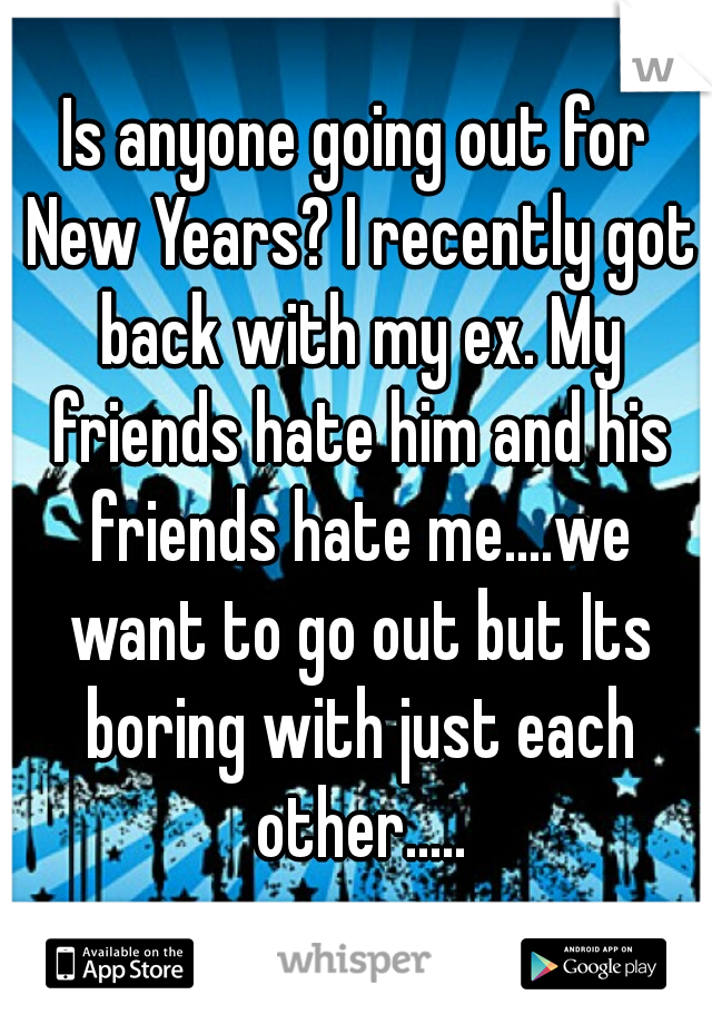 Is anyone going out for New Years? I recently got back with my ex. My friends hate him and his friends hate me....we want to go out but Its boring with just each other.....
