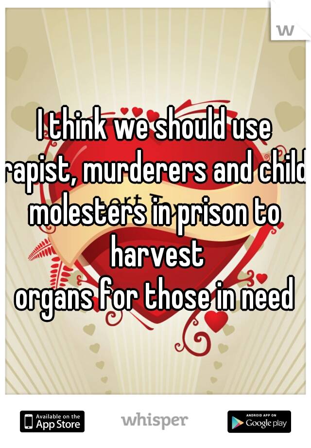 I think we should use
rapist, murderers and child
molesters in prison to harvest
organs for those in need