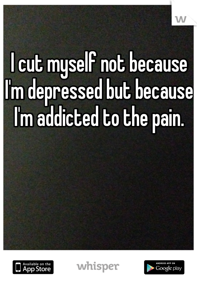 I cut myself not because I'm depressed but because I'm addicted to the pain. 