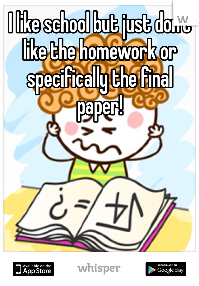 I like school but just don't like the homework or specifically the final paper!