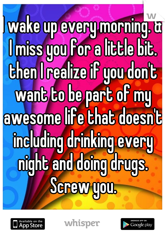 I wake up every morning. & I miss you for a little bit. then I realize if you don't want to be part of my awesome life that doesn't including drinking every night and doing drugs. Screw you.