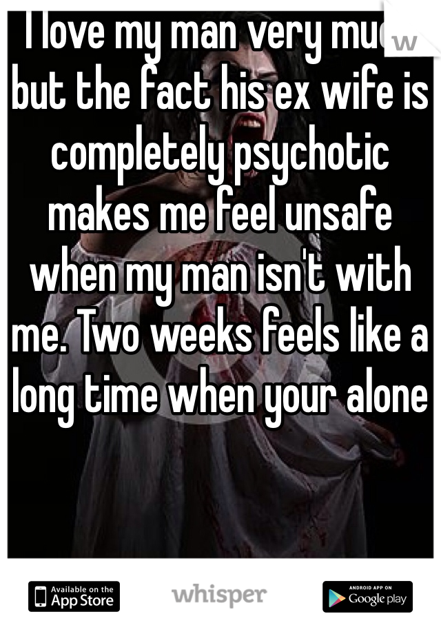 I love my man very much but the fact his ex wife is completely psychotic makes me feel unsafe when my man isn't with me. Two weeks feels like a long time when your alone