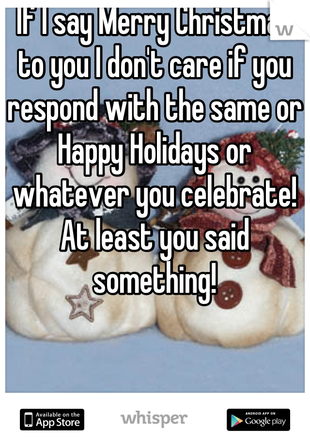 If I say Merry Christmas to you I don't care if you respond with the same or Happy Holidays or whatever you celebrate! At least you said something!