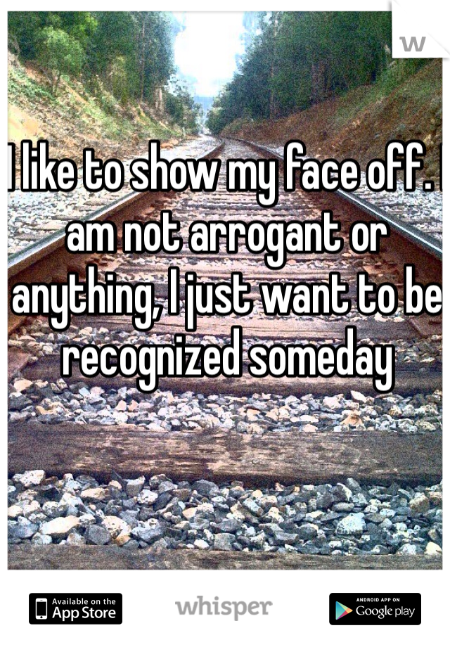 I like to show my face off. I am not arrogant or anything, I just want to be recognized someday