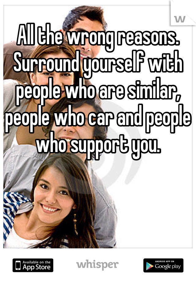 All the wrong reasons.
Surround yourself with people who are similar, people who car and people who support you. 