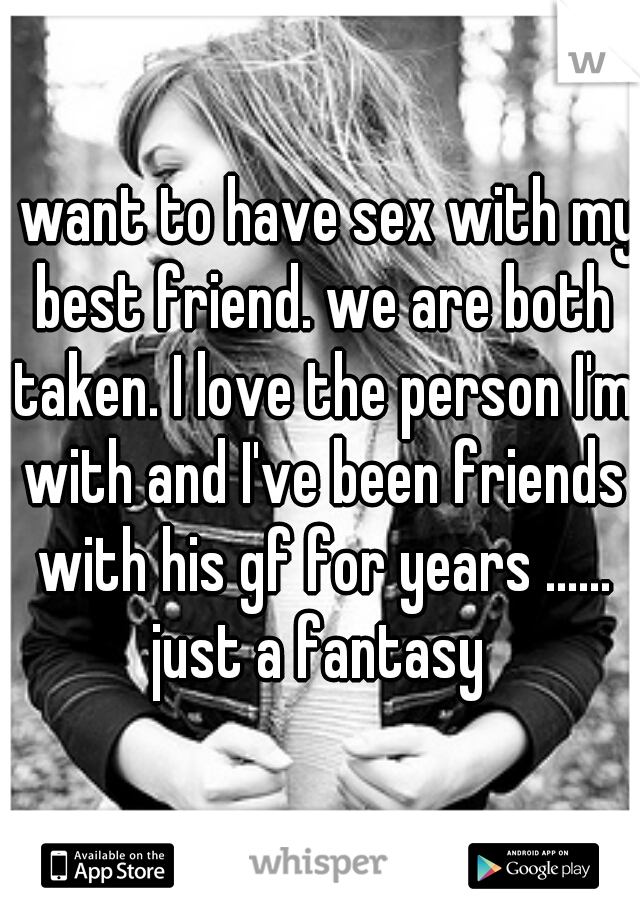 I want to have sex with my best friend. we are both taken. I love the person I'm with and I've been friends with his gf for years ...... just a fantasy 