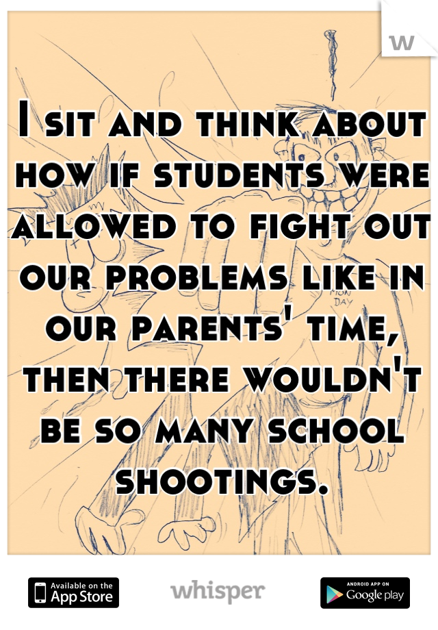 I sit and think about how if students were allowed to fight out our problems like in our parents' time, then there wouldn't be so many school shootings.