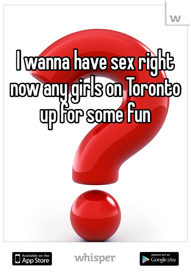 I wanna have sex right now any girls on Toronto up for some fun 