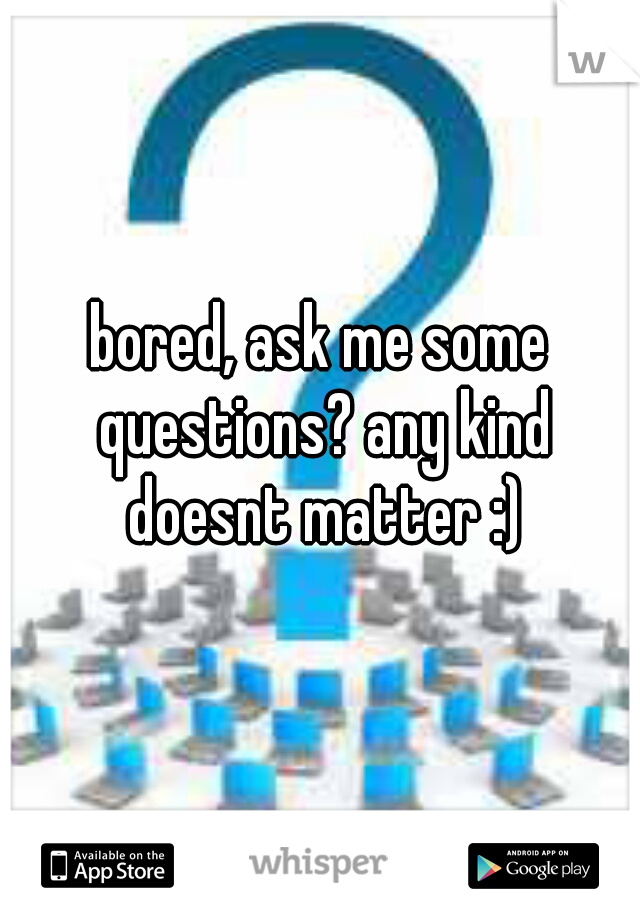 bored, ask me some questions? any kind doesnt matter :)