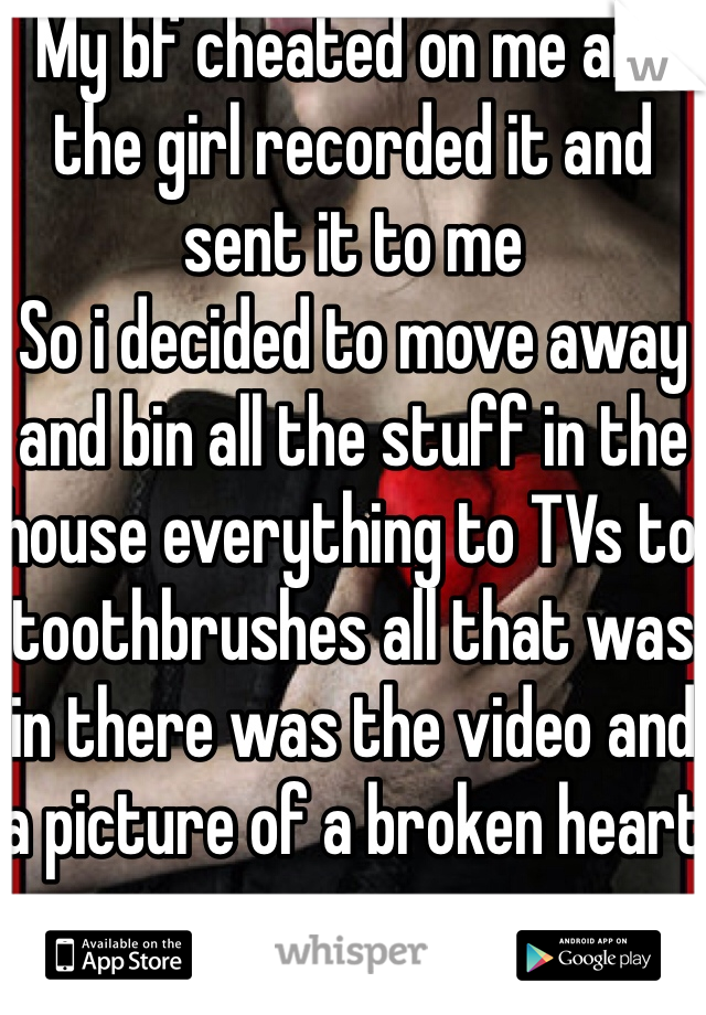 My bf cheated on me and the girl recorded it and sent it to me
So i decided to move away and bin all the stuff in the house everything to TVs to toothbrushes all that was in there was the video and a picture of a broken heart 