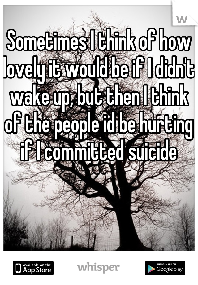 Sometimes I think of how lovely it would be if I didn't wake up, but then I think of the people id be hurting if I committed suicide