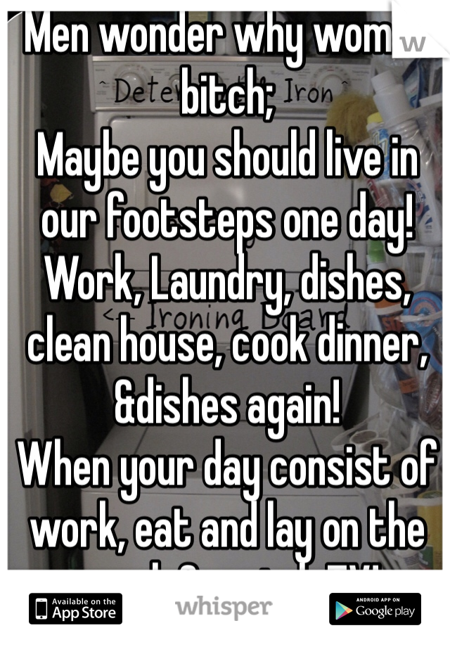 Men wonder why women bitch;
Maybe you should live in our footsteps one day!
Work, Laundry, dishes, clean house, cook dinner, &dishes again! 
When your day consist of work, eat and lay on the couch & watch TV! 

