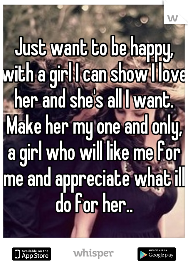 Just want to be happy, with a girl I can show I love her and she's all I want. Make her my one and only, a girl who will like me for me and appreciate what ill do for her..