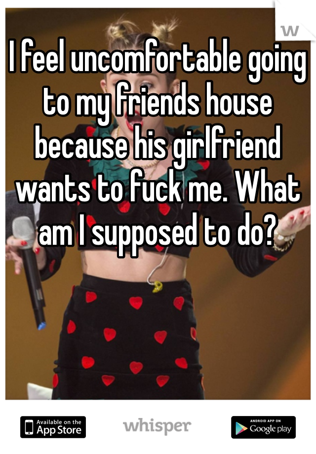 I feel uncomfortable going to my friends house because his girlfriend wants to fuck me. What am I supposed to do?